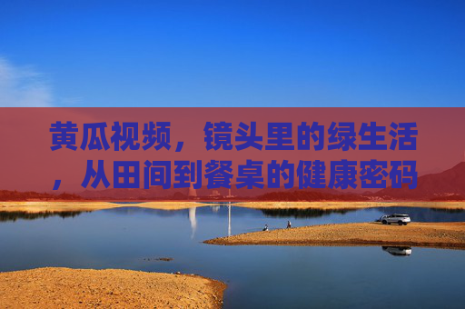 黄瓜视频,镜头里的绿生活,从田间到餐桌的健康密码 黄瓜视频,镜头里的绿生活,从田间到餐桌的健康密码