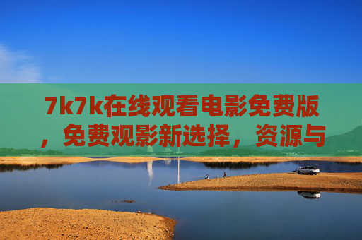7k7k在线观看电影免费版,免费观影新选择,资源与体验并存 7k7k在线观看电影免费版,免费观影新选择,资源与体验并存