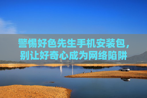 警惕好色先生手机安装包,别让好奇心成为网络陷阱 警惕好色先生手机安装包,别让好奇心成为网络陷阱