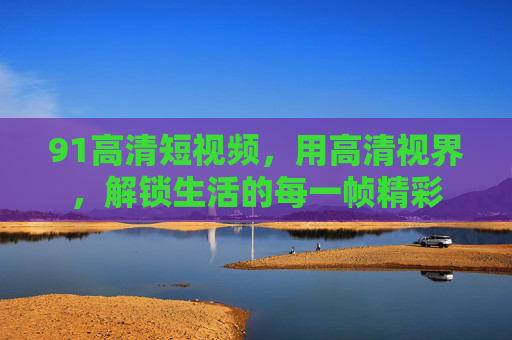 91高清短视频,用高清视界,解锁生活的每一帧精彩 91高清短视频,用高清视界,解锁生活的每一帧精彩