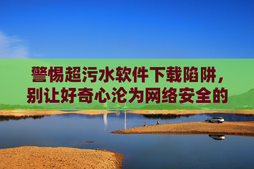 警惕超污水软件下载陷阱,别让好奇心沦为网络安全的漏洞 警惕超污水软件下载陷阱,别让好奇心沦为网络安全的漏洞