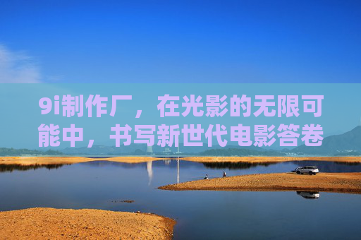 9i制作厂,在光影的无限可能中,书写新世代电影答卷 9i制作厂,在光影的无限可能中,书写新世代电影答卷