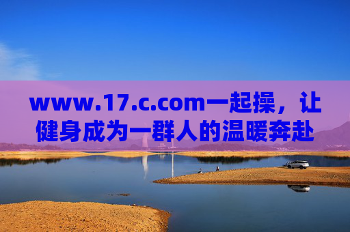 www.17.c.com一起操,让健身成为一群人的温暖奔赴 www.17.c.com一起操,让健身成为一群人的温暖奔赴