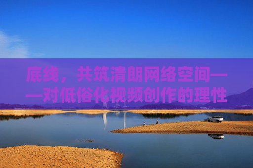 底线，共筑清朗网络空间——对低俗化视频创作的理性审视与引导