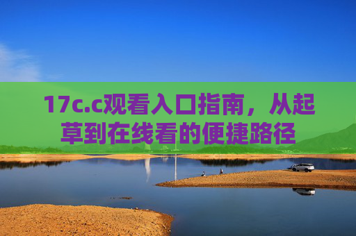 17c.c观看入口指南，从起草到在线看的便捷路径