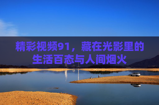 精彩视频91,藏在光影里的生活百态与人间烟火 精彩视频91,藏在光影里的生活百态与人间烟火