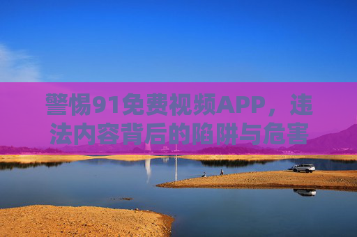警惕91免费视频APP,违法内容背后的陷阱与危害 警惕91免费视频APP,违法内容背后的陷阱与危害