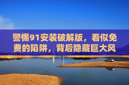 警惕91安装破解版,看似免费的陷阱,背后隐藏巨大风险 警惕91安装破解版,看似免费的陷阱,背后隐藏巨大风险