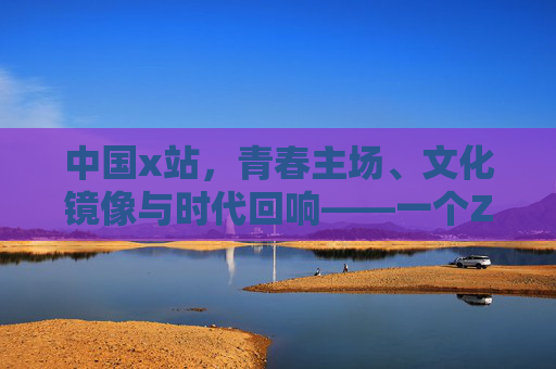 中国x站,青春主场、文化镜像与时代回响——一个Z世代聚集地的成长与担当 中国x站,青春主场、文化镜像与时代回响——一个Z世代聚集地的成长与担当