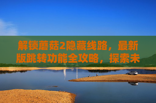 解锁蘑菇2隐藏线路，最新版跳转功能全攻略，探索未知功能入口