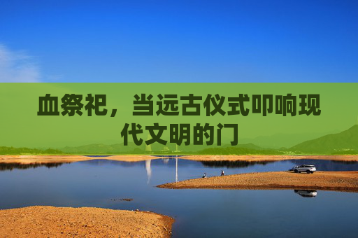 血祭祀,当远古仪式叩响现代文明的门 血祭祀,当远古仪式叩响现代文明的门