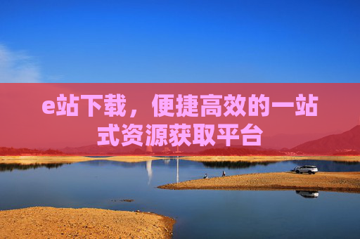 e站下载,便捷高效的一站式资源获取平台 e站下载,便捷高效的一站式资源获取平台
