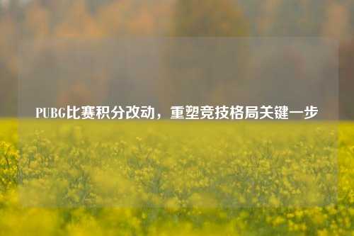 PUBG比赛积分改动，重塑竞技格局关键一步