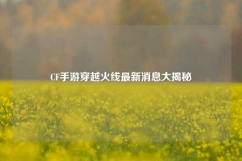 CF手游穿越火线最新消息大揭秘