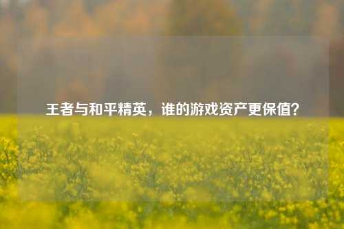 王者与和平精英，谁的游戏资产更保值？