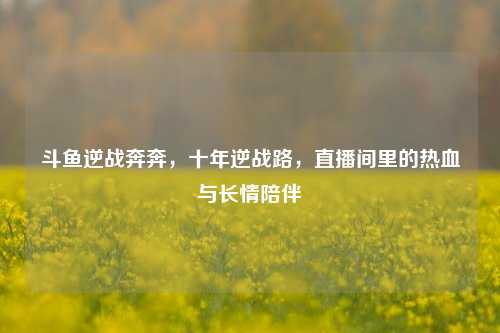 斗鱼逆战奔奔，十年逆战路，直播间里的热血与长情陪伴