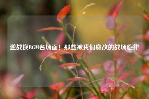 逆战换BGM名场面!那些被我们魔改的战场旋律
