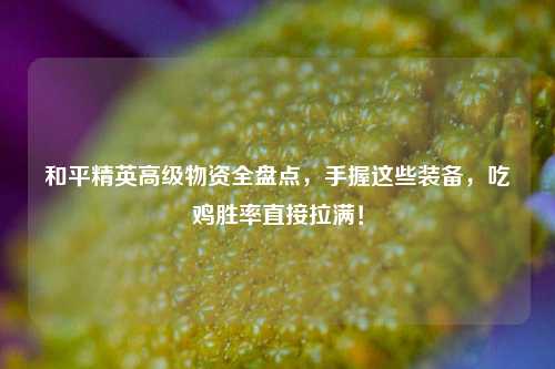 和平精英高级物资全盘点,手握这些装备,吃鸡胜率直接拉满!