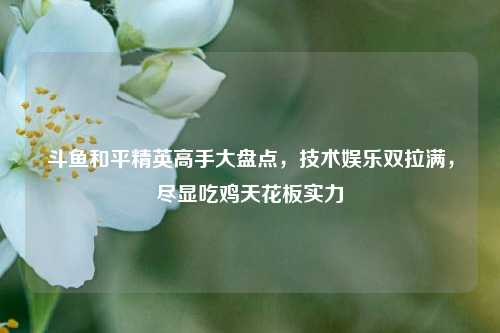 斗鱼和平精英高手大盘点，技术娱乐双拉满，尽显吃鸡天花板实力