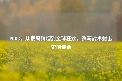 PUBG,从荒岛硝烟到全球狂欢,改写战术射击史的传奇