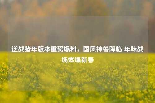 逆战猪年版本重磅爆料,国风神兽降临 年味战场燃爆新春