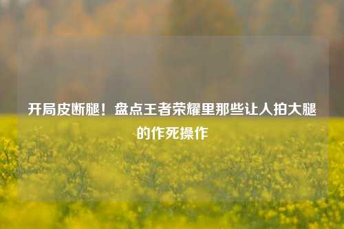 开局皮断腿！盘点王者荣耀里那些让人拍大腿的作死操作