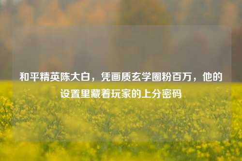 和平精英陈大白，凭画质玄学圈粉百万，他的设置里藏着玩家的上分密码