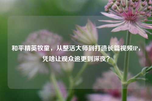 和平精英牧童,从整活***到打造长篇视频IP,凭啥让观众追更到深夜?