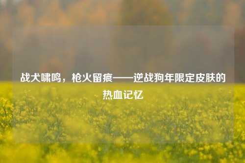 战犬啸鸣,枪火留痕——逆战狗年限定皮肤的热血记忆