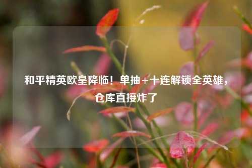 和平精英欧皇降临！单抽+十连解锁全英雄，仓库直接炸了