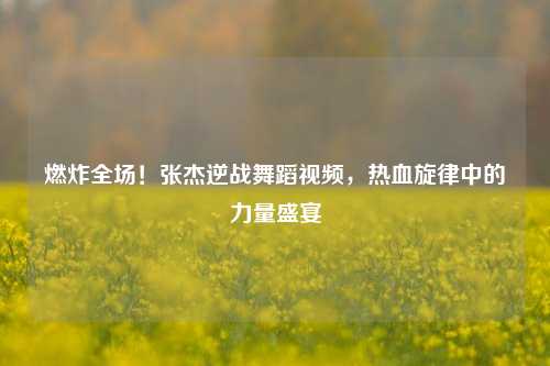燃炸全场！张杰逆战舞蹈视频，热血旋律中的力量盛宴