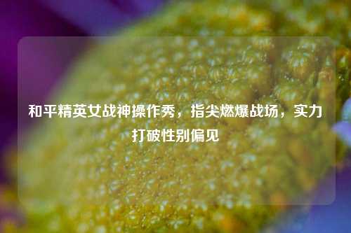 和平精英女战神操作秀,指尖燃爆战场,实力打破性别偏见