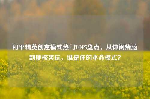 和平精英创意模式热门TOP5盘点,从休闲烧脑到硬核爽玩,谁是你的本命模式?