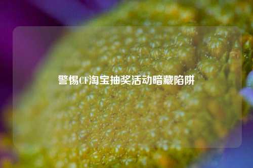 警惕CF *** 抽奖活动暗藏陷阱