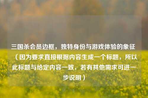 三国杀会员边框，独特身份与游戏体验的象征 （因为要求直接根据内容生成一个标题，所以此标题与给定内容一致，若有其他需求可进一步说明）