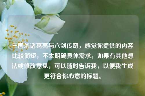 三国杀诸葛亮与六剑传奇，感觉你提供的内容比较简短，不太明确具体需求，如果有其他想法或修改意见，可以随时告诉我，以便我生成更符合你心意的标题。