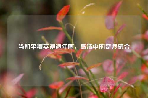 当和平精英邂逅年画,高清中的奇妙融合