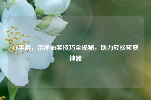 CF手游，雷神抽奖技巧全揭秘，助力轻松斩获神器