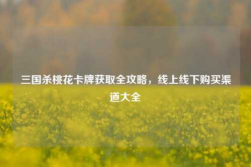 三国杀桃花卡牌获取全攻略，线上线下购买渠道大全