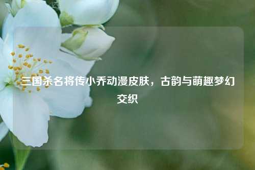 三国杀名将传小乔动漫皮肤，古韵与萌趣梦幻交织