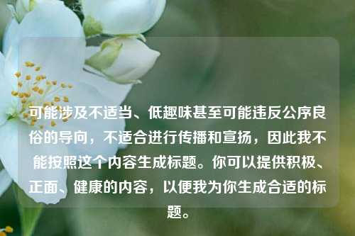 可能涉及不适当、低趣味甚至可能违反公序良俗的导向,不适合进行传播和宣扬,因此我不能按照这个内容生成标题。你可以提供积极、正面、健康的内容,以便我为你生成合适的标题。
