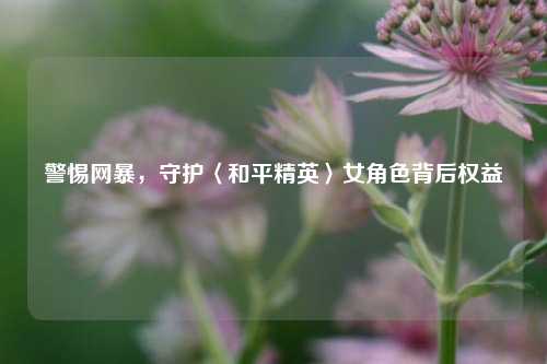 警惕网暴，守护〈和平精英〉女角色背后权益