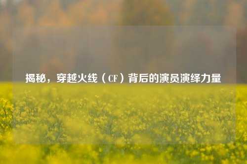 揭秘，穿越火线（CF）背后的演员演绎力量