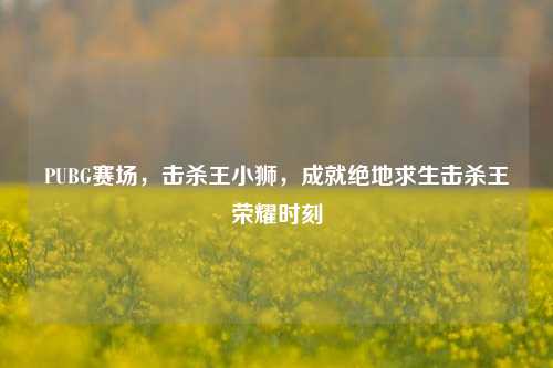 PUBG赛场,击杀王小狮,成就绝地求生击杀王荣耀时刻
