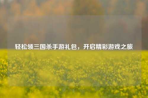 轻松领三国杀手游礼包，开启精彩游戏之旅