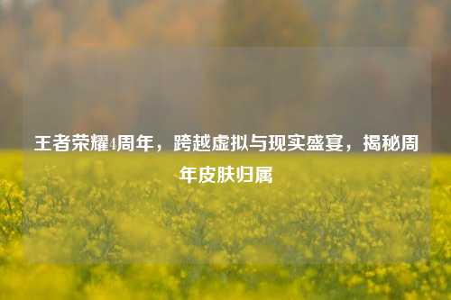 王者荣耀4周年,跨越虚拟与现实盛宴,揭秘周年皮肤归属