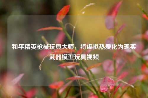 和平精英枪械玩具***,将虚拟热爱化为现实武器模型玩具视频