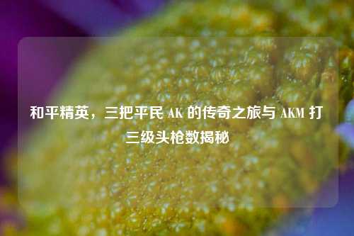 和平精英，三把平民 AK 的传奇之旅与 AKM 打三级头枪数揭秘