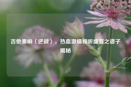 吉他奏响〈逆战〉，热血***视听盛宴之谱子揭秘