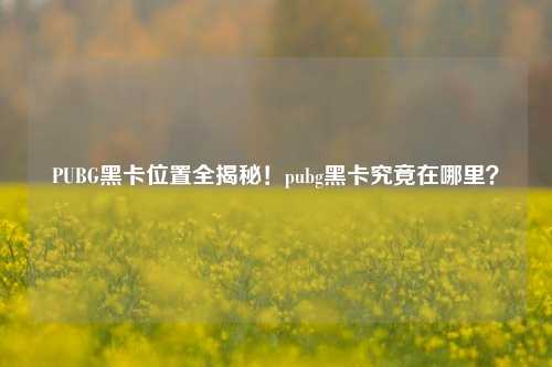 PUBG黑卡位置全揭秘!pubg黑卡究竟在哪里?